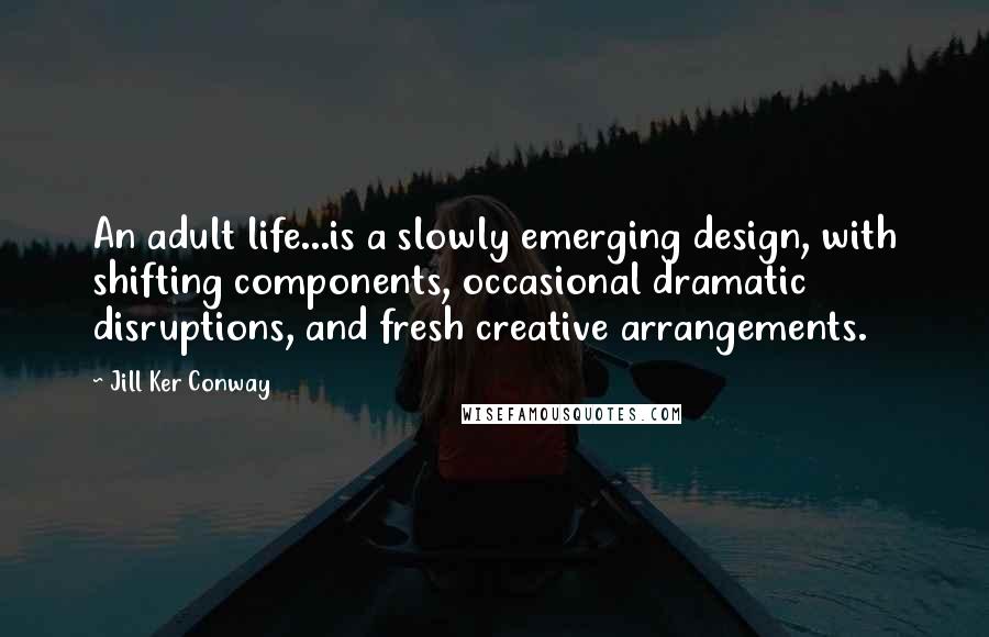 Jill Ker Conway Quotes: An adult life...is a slowly emerging design, with shifting components, occasional dramatic disruptions, and fresh creative arrangements.