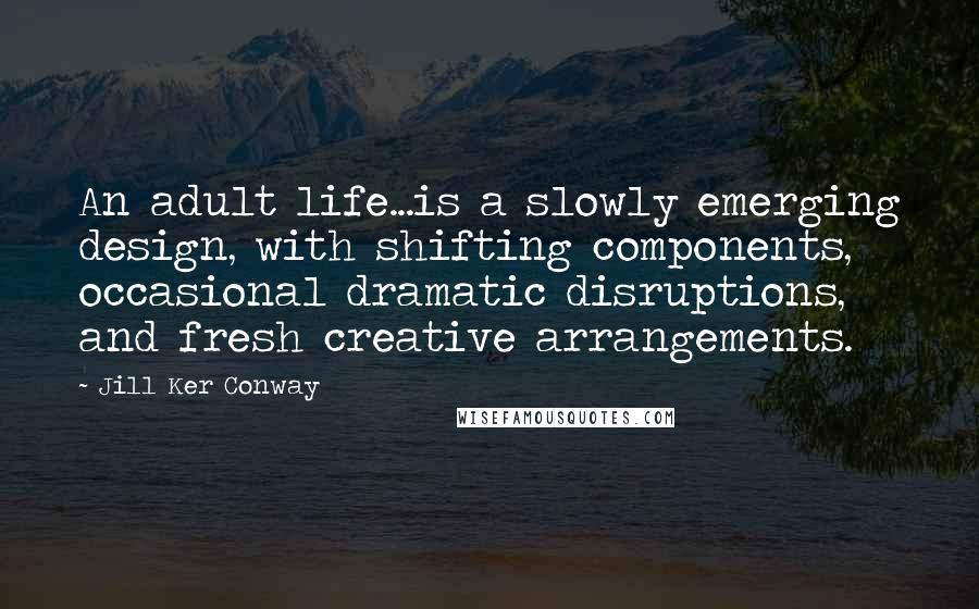 Jill Ker Conway Quotes: An adult life...is a slowly emerging design, with shifting components, occasional dramatic disruptions, and fresh creative arrangements.