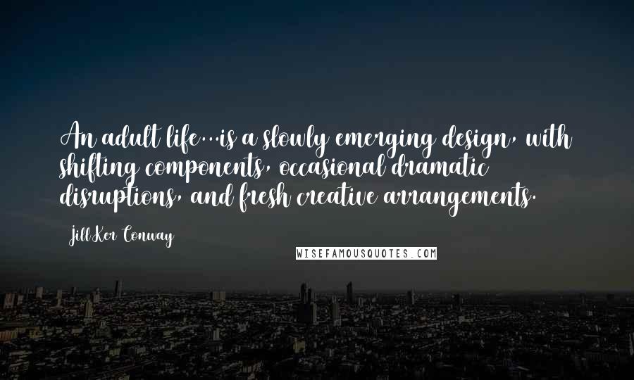 Jill Ker Conway Quotes: An adult life...is a slowly emerging design, with shifting components, occasional dramatic disruptions, and fresh creative arrangements.