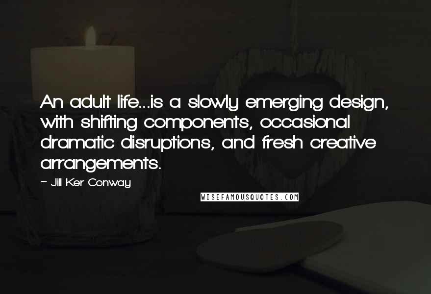 Jill Ker Conway Quotes: An adult life...is a slowly emerging design, with shifting components, occasional dramatic disruptions, and fresh creative arrangements.