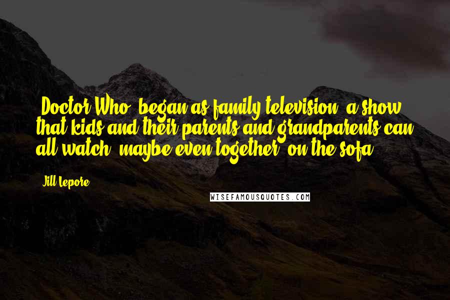 Jill Lepore Quotes: 'Doctor Who' began as family television: a show that kids and their parents and grandparents can all watch, maybe even together, on the sofa.