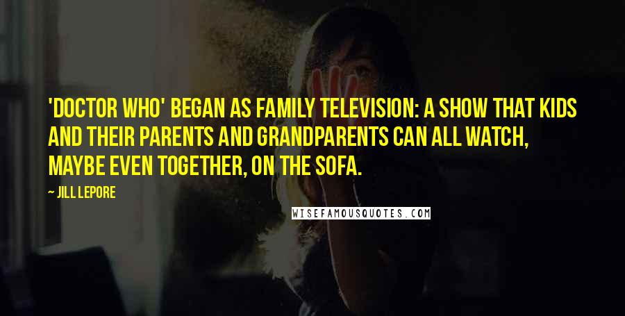 Jill Lepore Quotes: 'Doctor Who' began as family television: a show that kids and their parents and grandparents can all watch, maybe even together, on the sofa.