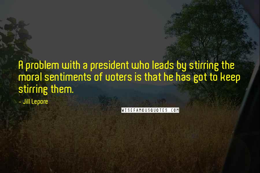 Jill Lepore Quotes: A problem with a president who leads by stirring the moral sentiments of voters is that he has got to keep stirring them.