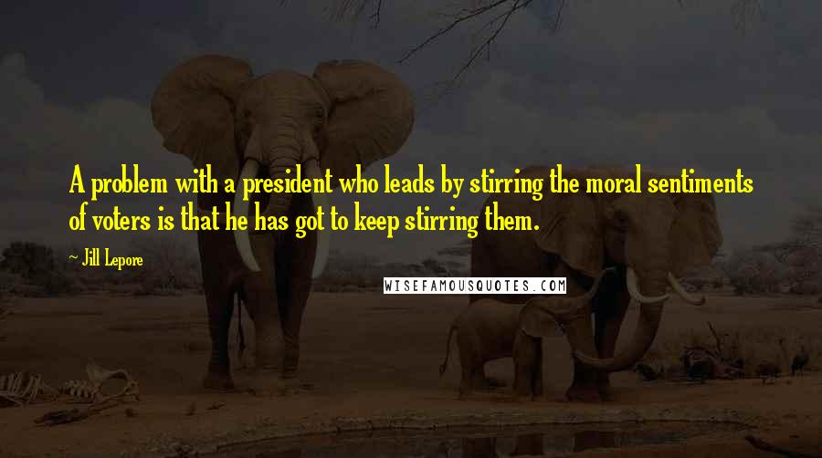 Jill Lepore Quotes: A problem with a president who leads by stirring the moral sentiments of voters is that he has got to keep stirring them.