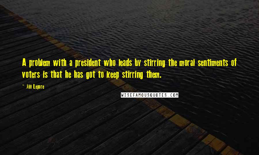 Jill Lepore Quotes: A problem with a president who leads by stirring the moral sentiments of voters is that he has got to keep stirring them.