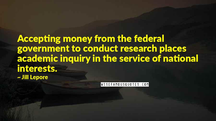 Jill Lepore Quotes: Accepting money from the federal government to conduct research places academic inquiry in the service of national interests.