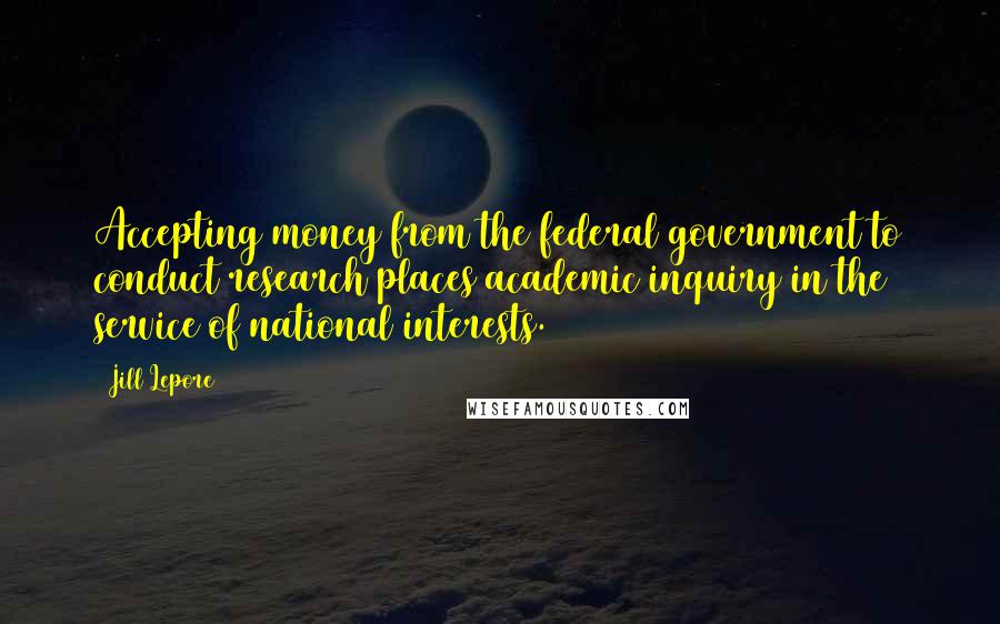 Jill Lepore Quotes: Accepting money from the federal government to conduct research places academic inquiry in the service of national interests.