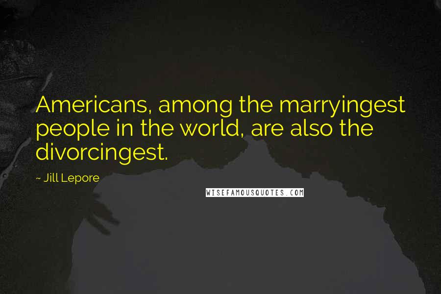 Jill Lepore Quotes: Americans, among the marryingest people in the world, are also the divorcingest.