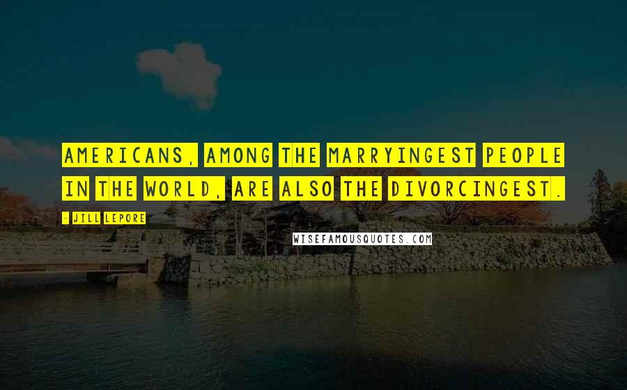 Jill Lepore Quotes: Americans, among the marryingest people in the world, are also the divorcingest.