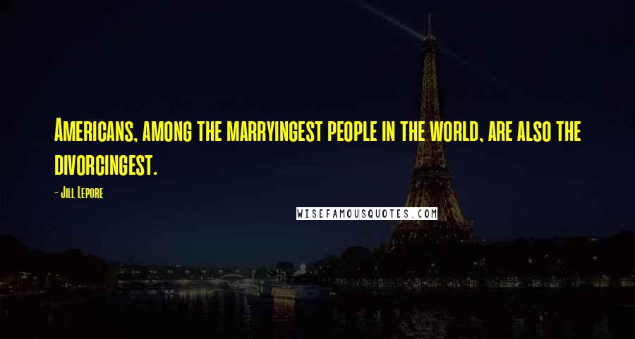 Jill Lepore Quotes: Americans, among the marryingest people in the world, are also the divorcingest.