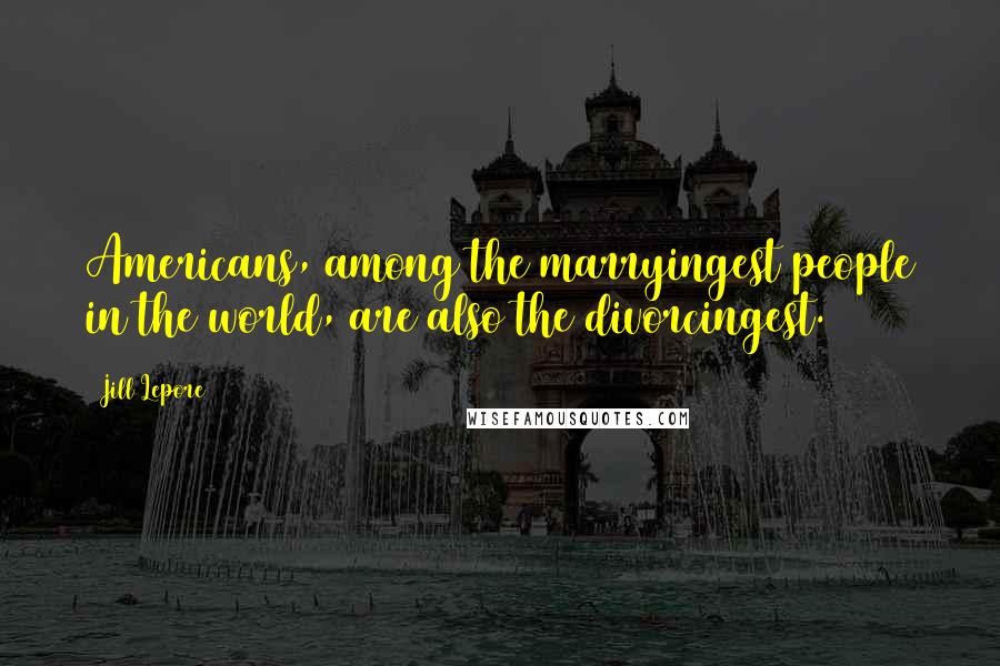 Jill Lepore Quotes: Americans, among the marryingest people in the world, are also the divorcingest.