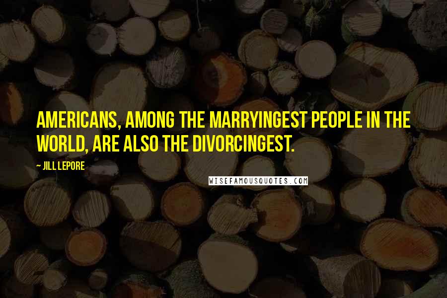 Jill Lepore Quotes: Americans, among the marryingest people in the world, are also the divorcingest.