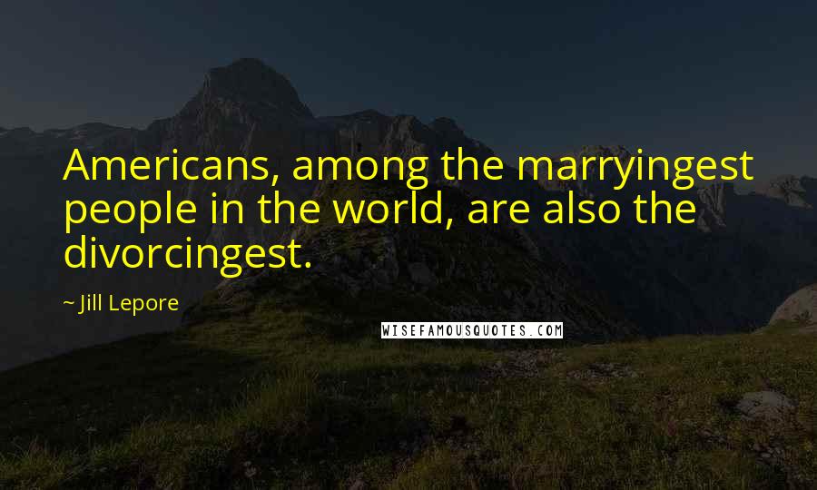 Jill Lepore Quotes: Americans, among the marryingest people in the world, are also the divorcingest.