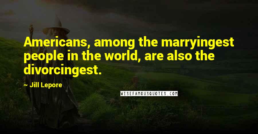 Jill Lepore Quotes: Americans, among the marryingest people in the world, are also the divorcingest.