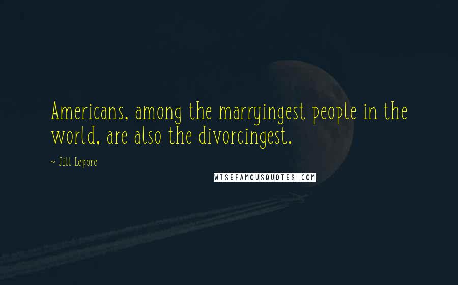 Jill Lepore Quotes: Americans, among the marryingest people in the world, are also the divorcingest.