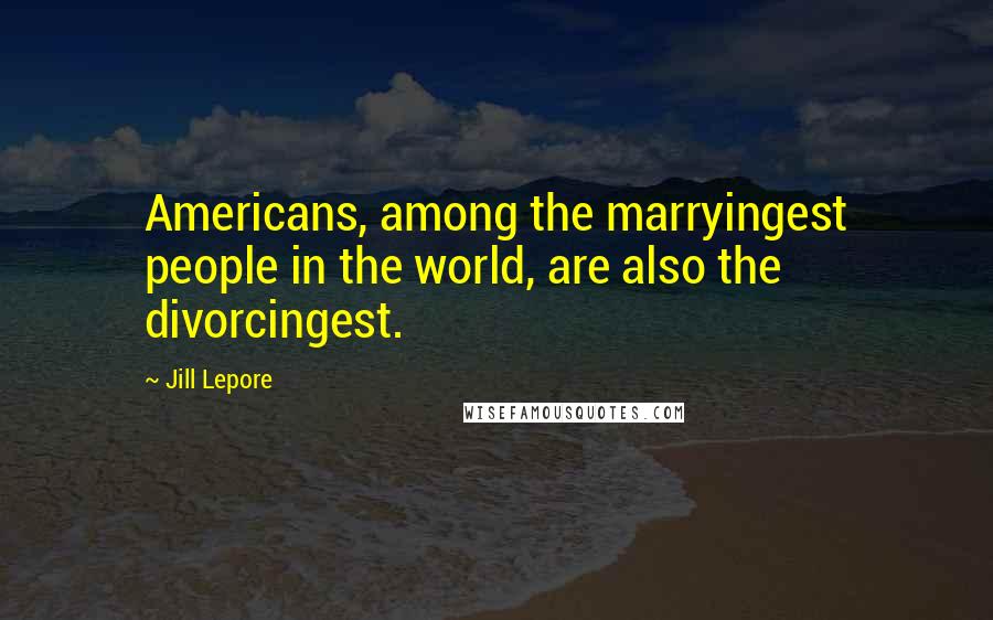 Jill Lepore Quotes: Americans, among the marryingest people in the world, are also the divorcingest.