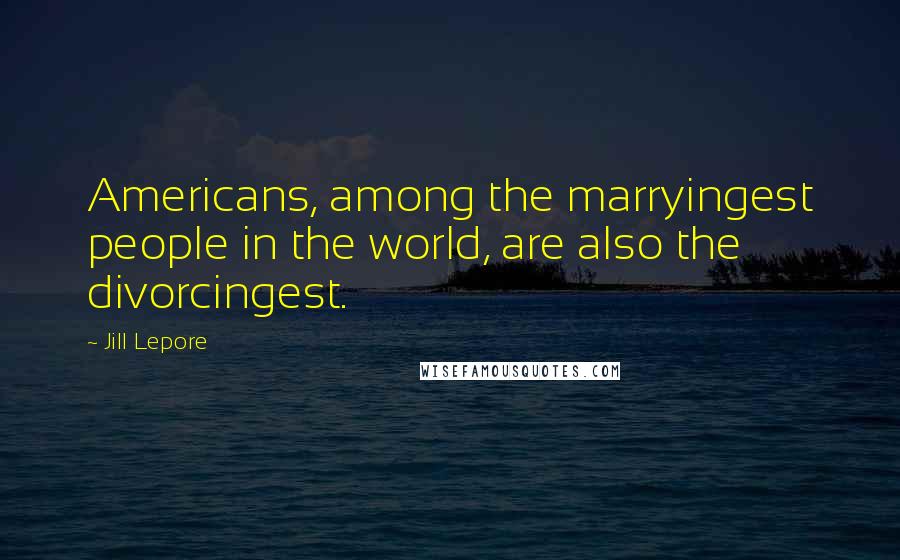 Jill Lepore Quotes: Americans, among the marryingest people in the world, are also the divorcingest.