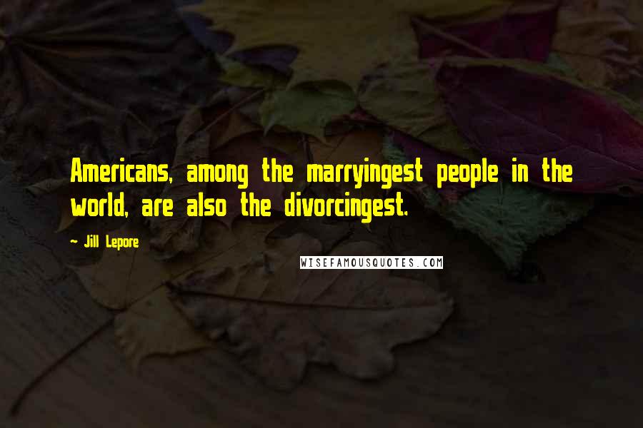 Jill Lepore Quotes: Americans, among the marryingest people in the world, are also the divorcingest.