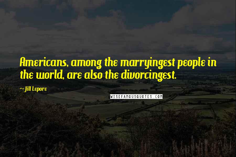 Jill Lepore Quotes: Americans, among the marryingest people in the world, are also the divorcingest.