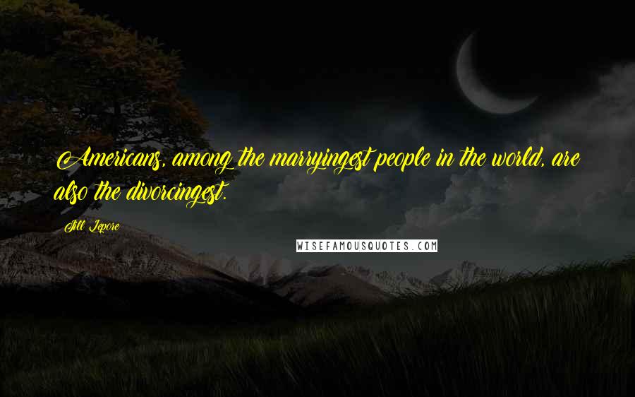 Jill Lepore Quotes: Americans, among the marryingest people in the world, are also the divorcingest.