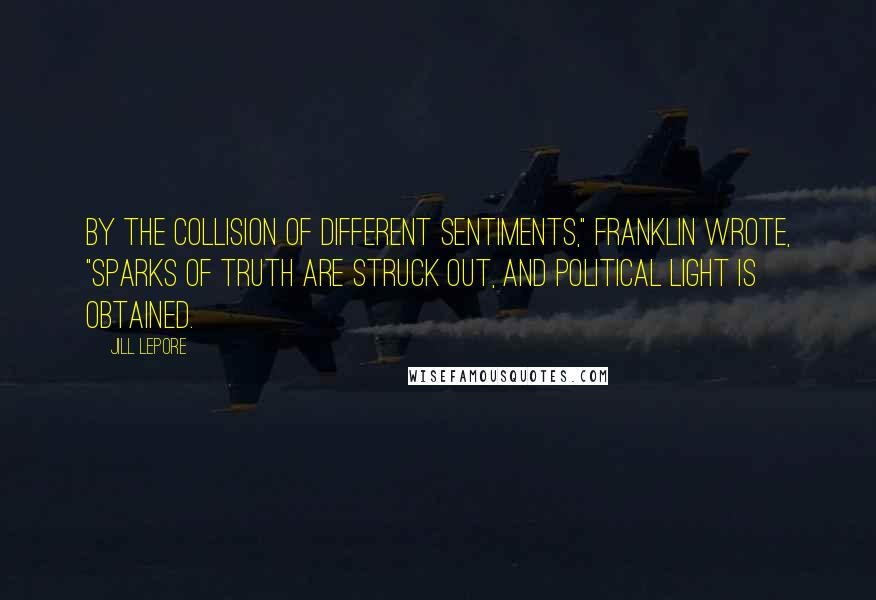 Jill Lepore Quotes: By the Collision of different Sentiments," Franklin wrote, "Sparks of Truth are struck out, and political Light is obtained.