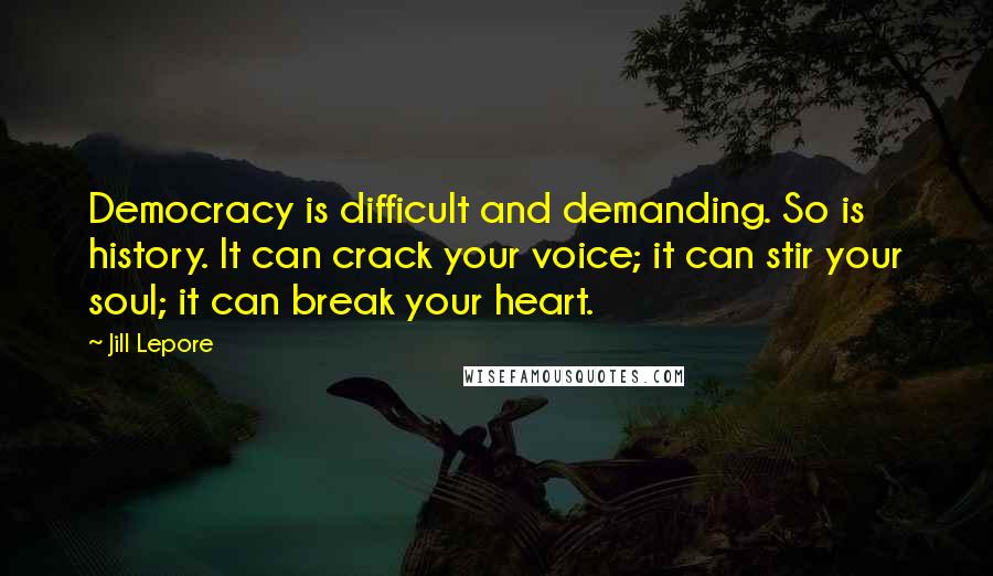 Jill Lepore Quotes: Democracy is difficult and demanding. So is history. It can crack your voice; it can stir your soul; it can break your heart.