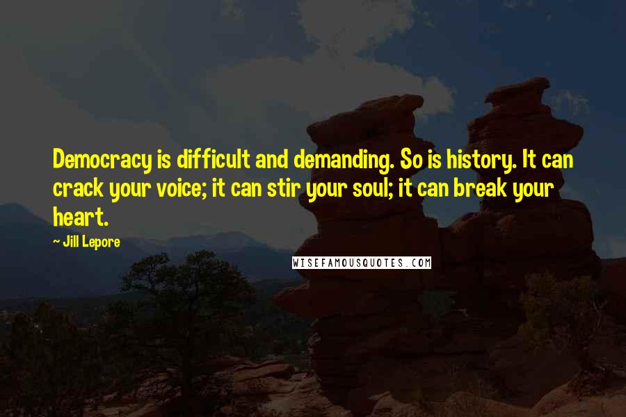 Jill Lepore Quotes: Democracy is difficult and demanding. So is history. It can crack your voice; it can stir your soul; it can break your heart.