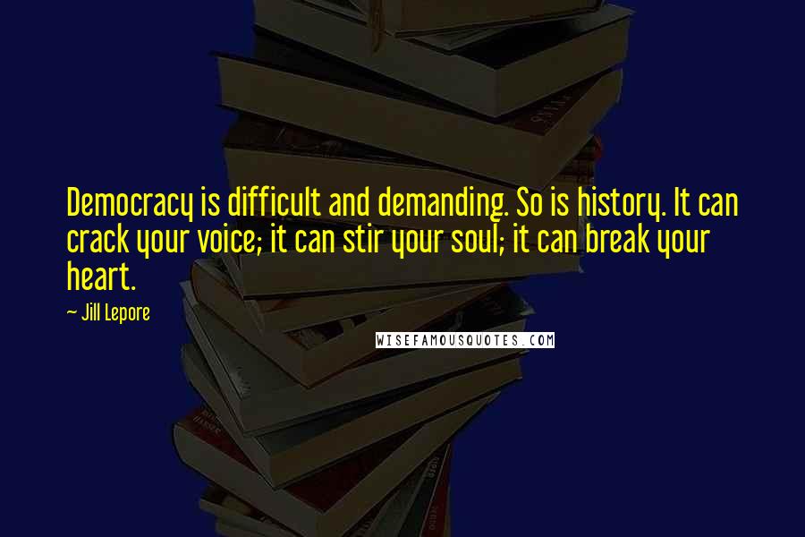 Jill Lepore Quotes: Democracy is difficult and demanding. So is history. It can crack your voice; it can stir your soul; it can break your heart.
