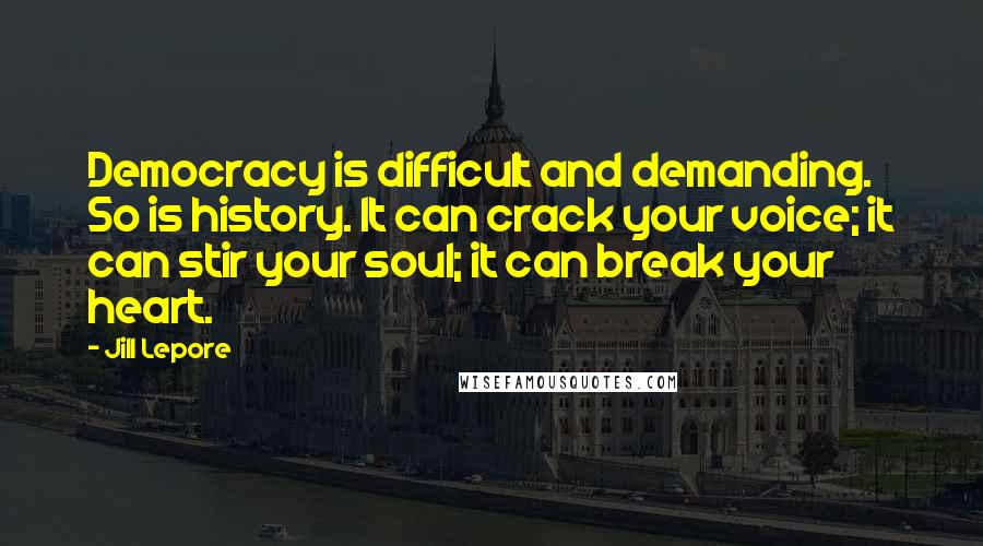 Jill Lepore Quotes: Democracy is difficult and demanding. So is history. It can crack your voice; it can stir your soul; it can break your heart.