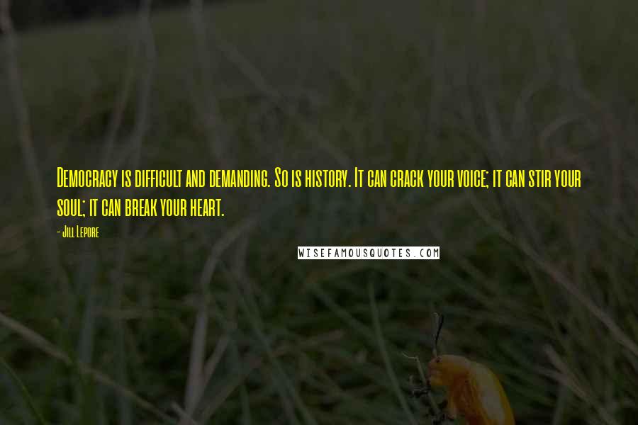 Jill Lepore Quotes: Democracy is difficult and demanding. So is history. It can crack your voice; it can stir your soul; it can break your heart.