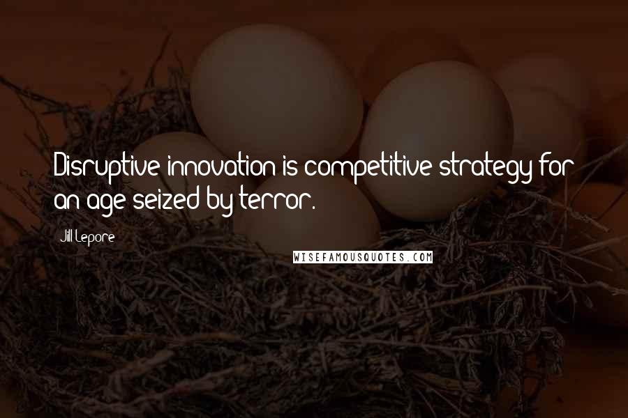 Jill Lepore Quotes: Disruptive innovation is competitive strategy for an age seized by terror.