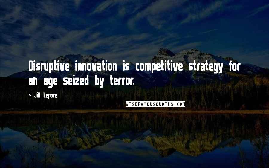Jill Lepore Quotes: Disruptive innovation is competitive strategy for an age seized by terror.