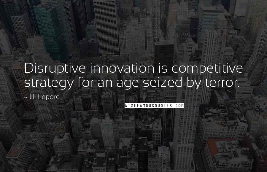 Jill Lepore Quotes: Disruptive innovation is competitive strategy for an age seized by terror.