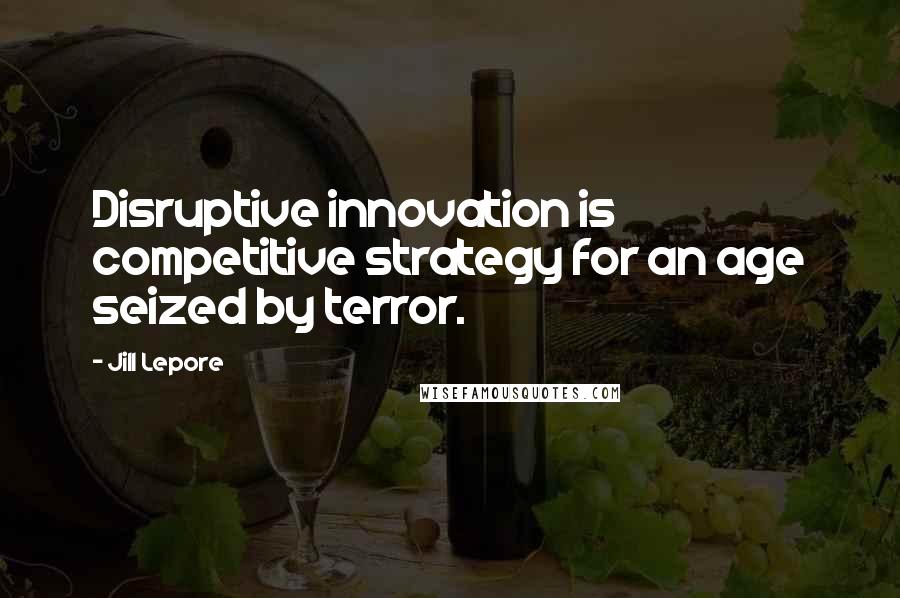 Jill Lepore Quotes: Disruptive innovation is competitive strategy for an age seized by terror.