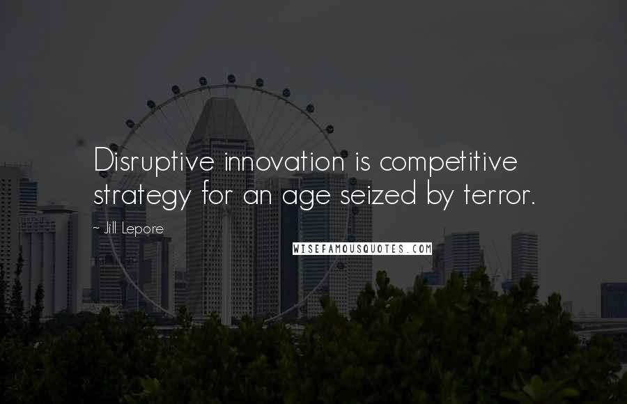 Jill Lepore Quotes: Disruptive innovation is competitive strategy for an age seized by terror.