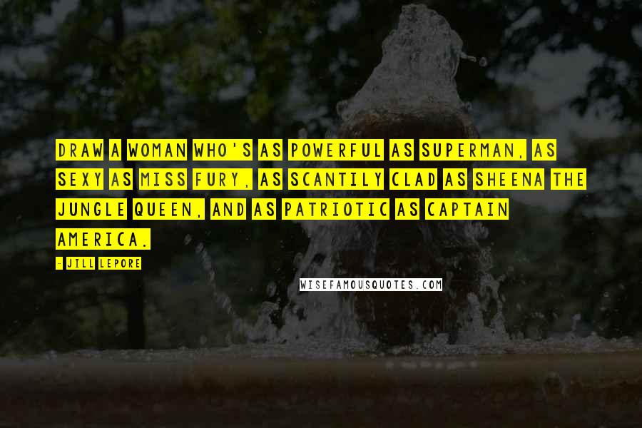 Jill Lepore Quotes: Draw a woman who's as powerful as Superman, as sexy as Miss Fury, as scantily clad as Sheena the jungle queen, and as patriotic as Captain America.