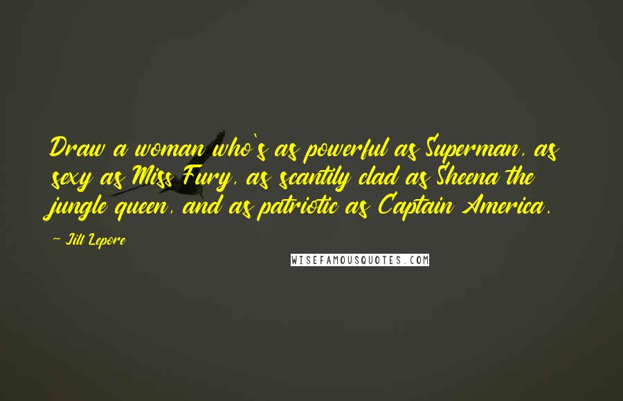 Jill Lepore Quotes: Draw a woman who's as powerful as Superman, as sexy as Miss Fury, as scantily clad as Sheena the jungle queen, and as patriotic as Captain America.