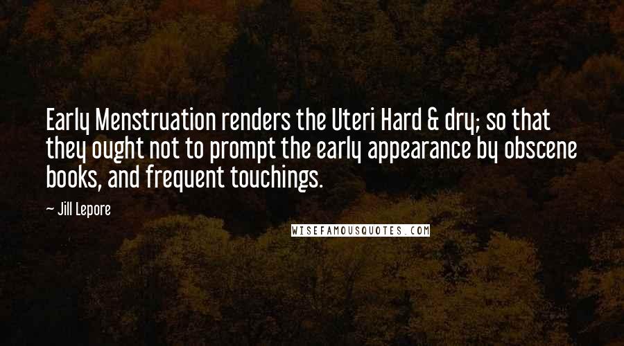 Jill Lepore Quotes: Early Menstruation renders the Uteri Hard & dry; so that they ought not to prompt the early appearance by obscene books, and frequent touchings.