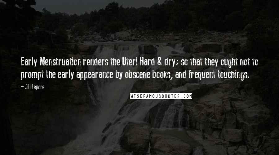 Jill Lepore Quotes: Early Menstruation renders the Uteri Hard & dry; so that they ought not to prompt the early appearance by obscene books, and frequent touchings.