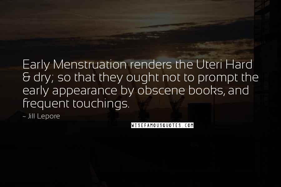 Jill Lepore Quotes: Early Menstruation renders the Uteri Hard & dry; so that they ought not to prompt the early appearance by obscene books, and frequent touchings.