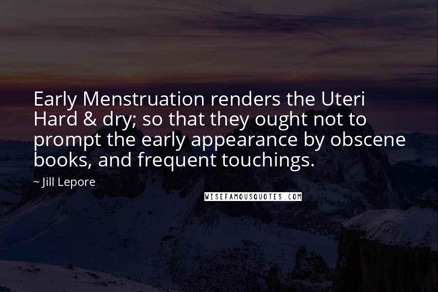 Jill Lepore Quotes: Early Menstruation renders the Uteri Hard & dry; so that they ought not to prompt the early appearance by obscene books, and frequent touchings.