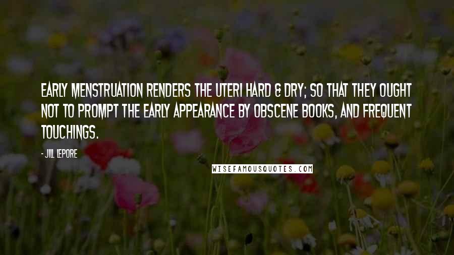 Jill Lepore Quotes: Early Menstruation renders the Uteri Hard & dry; so that they ought not to prompt the early appearance by obscene books, and frequent touchings.