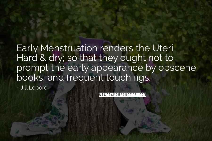 Jill Lepore Quotes: Early Menstruation renders the Uteri Hard & dry; so that they ought not to prompt the early appearance by obscene books, and frequent touchings.