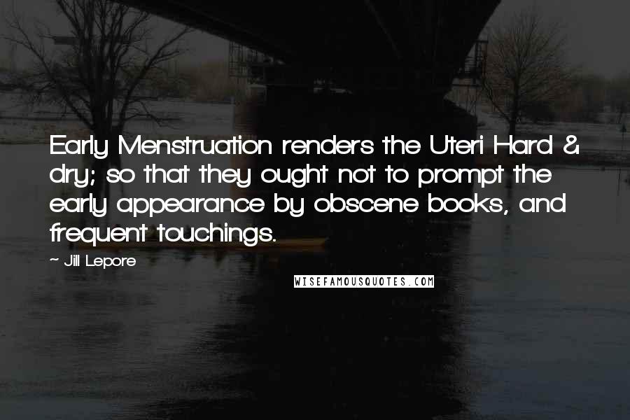 Jill Lepore Quotes: Early Menstruation renders the Uteri Hard & dry; so that they ought not to prompt the early appearance by obscene books, and frequent touchings.