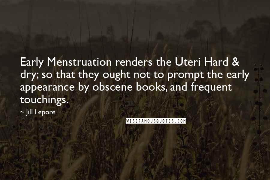 Jill Lepore Quotes: Early Menstruation renders the Uteri Hard & dry; so that they ought not to prompt the early appearance by obscene books, and frequent touchings.