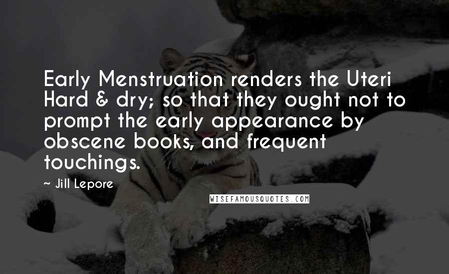 Jill Lepore Quotes: Early Menstruation renders the Uteri Hard & dry; so that they ought not to prompt the early appearance by obscene books, and frequent touchings.