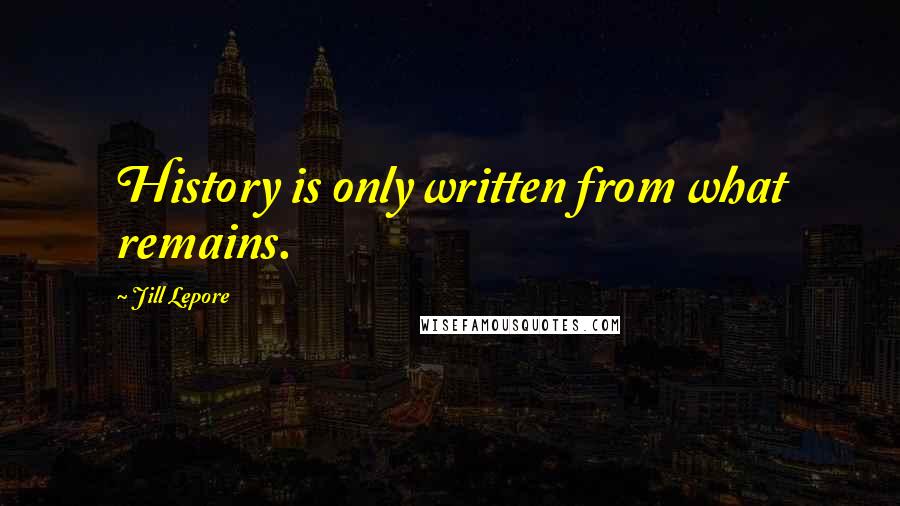 Jill Lepore Quotes: History is only written from what remains.