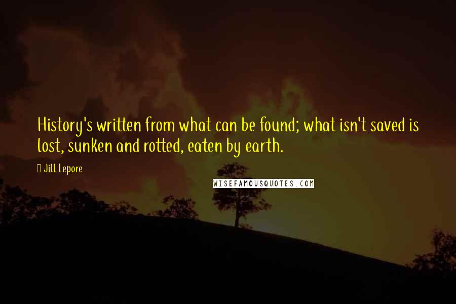 Jill Lepore Quotes: History's written from what can be found; what isn't saved is lost, sunken and rotted, eaten by earth.