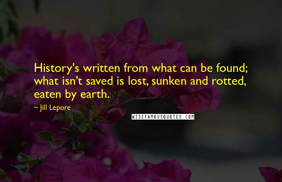 Jill Lepore Quotes: History's written from what can be found; what isn't saved is lost, sunken and rotted, eaten by earth.