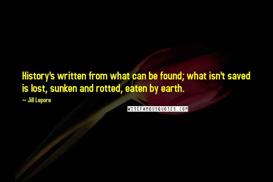 Jill Lepore Quotes: History's written from what can be found; what isn't saved is lost, sunken and rotted, eaten by earth.